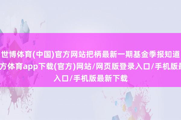 世博体育(中国)官方网站把柄最新一期基金季报知道-世博官方体育app下载(官方)网站/网页版登录入口/手机版最新下载