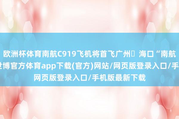 欧洲杯体育南航C919飞机将首飞广州⇌海口“南航快线”航班-世博官方体育app下载(官方)网站/网页版登录入口/手机版最新下载