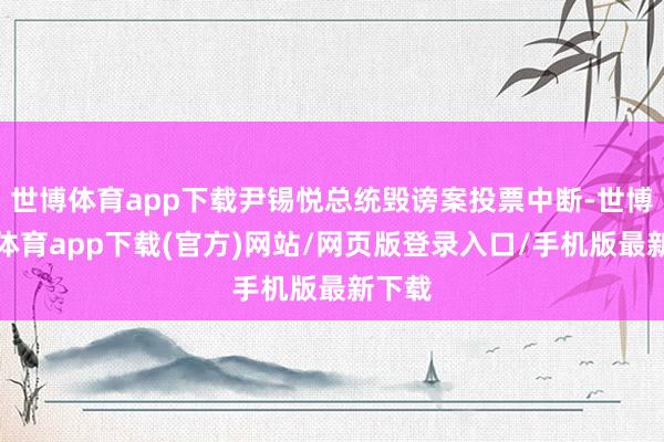 世博体育app下载尹锡悦总统毁谤案投票中断-世博官方体育app下载(官方)网站/网页版登录入口/手机版最新下载