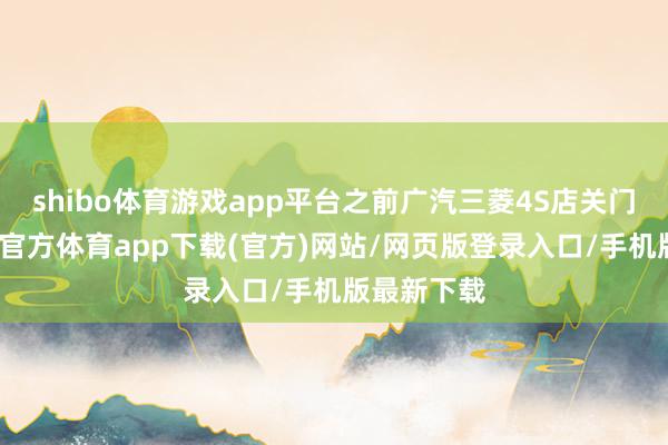 shibo体育游戏app平台之前广汽三菱4S店关门的事-世博官方体育app下载(官方)网站/网页版登录入口/手机版最新下载