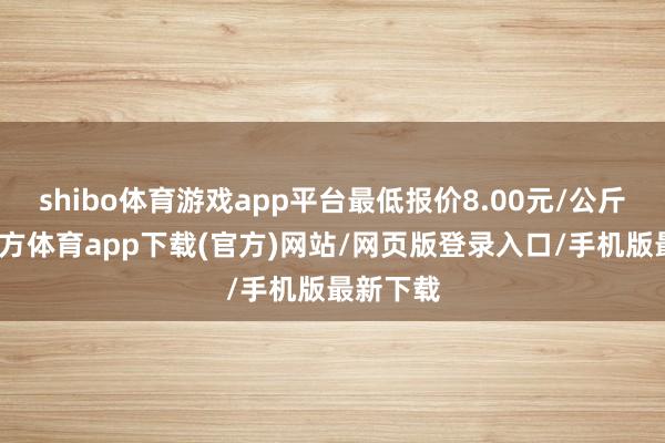 shibo体育游戏app平台最低报价8.00元/公斤-世博官方体育app下载(官方)网站/网页版登录入口/手机版最新下载