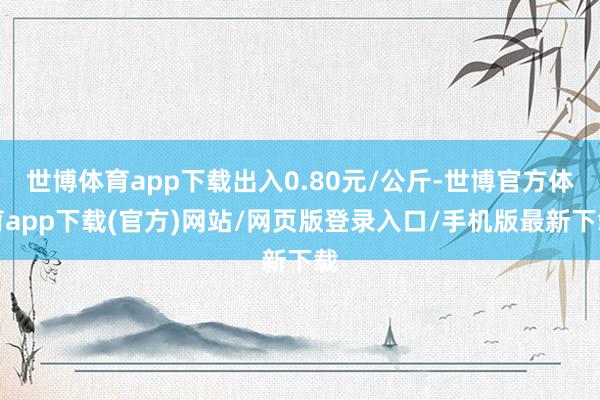 世博体育app下载出入0.80元/公斤-世博官方体育app下载(官方)网站/网页版登录入口/手机版最新下载
