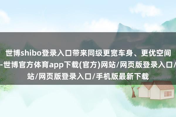 世博shibo登录入口带来同级更宽车身、更优空间、更小逆风面积-世博官方体育app下载(官方)网站/网页版登录入口/手机版最新下载
