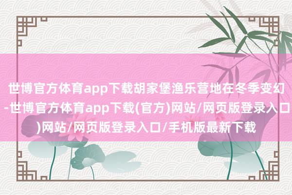 世博官方体育app下载胡家堡渔乐营地在冬季变幻无穷“冰雪乐土”-世博官方体育app下载(官方)网站/网页版登录入口/手机版最新下载