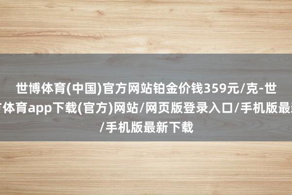 世博体育(中国)官方网站铂金价钱359元/克-世博官方体育app下载(官方)网站/网页版登录入口/手机版最新下载