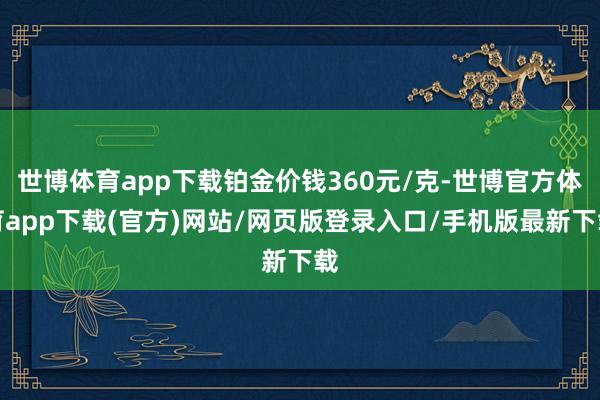 世博体育app下载铂金价钱360元/克-世博官方体育app下载(官方)网站/网页版登录入口/手机版最新下载