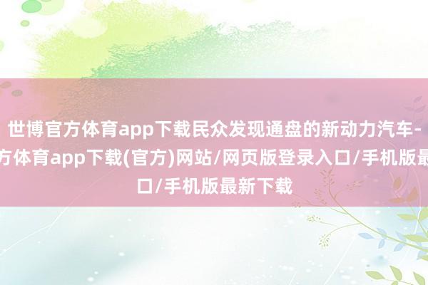 世博官方体育app下载民众发现通盘的新动力汽车-世博官方体育app下载(官方)网站/网页版登录入口/手机版最新下载