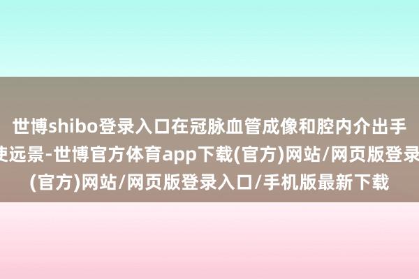 世博shibo登录入口在冠脉血管成像和腔内介出手术范围皆有渊博的行使远景-世博官方体育app下载(官方)网站/网页版登录入口/手机版最新下载