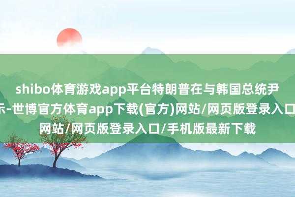 shibo体育游戏app平台特朗普在与韩国总统尹锡悦通话时也暗示-世博官方体育app下载(官方)网站/网页版登录入口/手机版最新下载