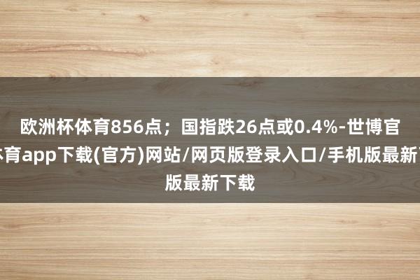 欧洲杯体育856点;国指跌26点或0.4%-世博官方体育app下载(官方)网站/网页版登录入口/手机版最新下载