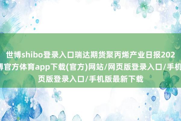 世博shibo登录入口瑞达期货聚丙烯产业日报20241218-世博官方体育app下载(官方)网站/网页版登录入口/手机版最新下载