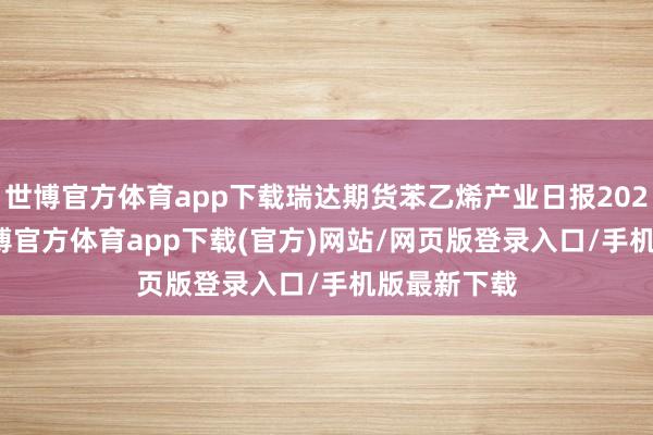 世博官方体育app下载瑞达期货苯乙烯产业日报20241218-世博官方体育app下载(官方)网站/网页版登录入口/手机版最新下载