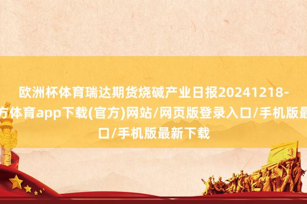 欧洲杯体育瑞达期货烧碱产业日报20241218-世博官方体育app下载(官方)网站/网页版登录入口/手机版最新下载