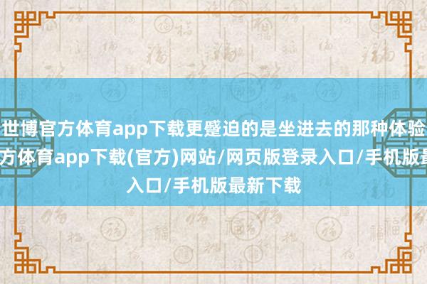 世博官方体育app下载更蹙迫的是坐进去的那种体验-世博官方体育app下载(官方)网站/网页版登录入口/手机版最新下载