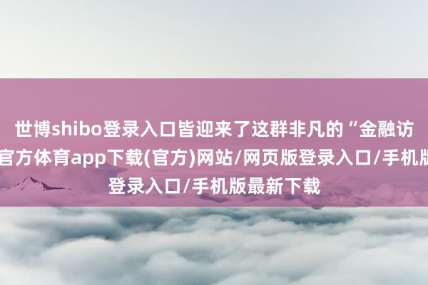 世博shibo登录入口皆迎来了这群非凡的“金融访客”-世博官方体育app下载(官方)网站/网页版登录入口/手机版最新下载
