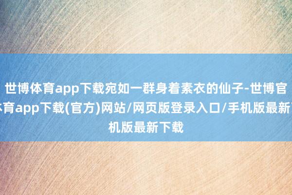 世博体育app下载宛如一群身着素衣的仙子-世博官方体育app下载(官方)网站/网页版登录入口/手机版最新下载