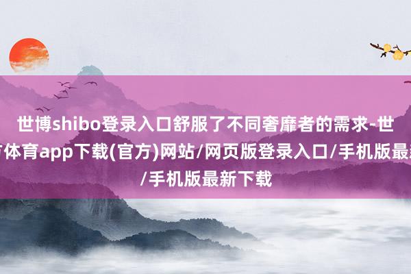 世博shibo登录入口舒服了不同奢靡者的需求-世博官方体育app下载(官方)网站/网页版登录入口/手机版最新下载