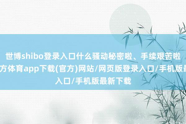 世博shibo登录入口什么骚动秘密啦、手续艰苦啦-世博官方体育app下载(官方)网站/网页版登录入口/手机版最新下载