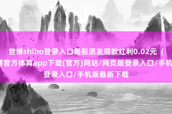 世博shibo登录入口每股派发现款红利0.02元（含税）-世博官方体育app下载(官方)网站/网页版登录入口/手机版最新下载