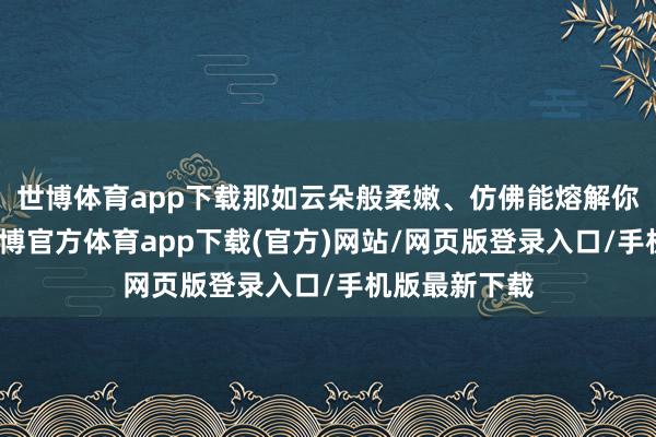 世博体育app下载那如云朵般柔嫩、仿佛能熔解你心的毛发-世博官方体育app下载(官方)网站/网页版登录入口/手机版最新下载