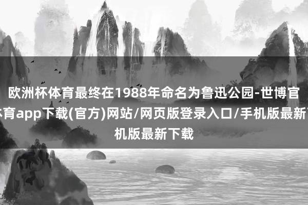 欧洲杯体育最终在1988年命名为鲁迅公园-世博官方体育app下载(官方)网站/网页版登录入口/手机版最新下载