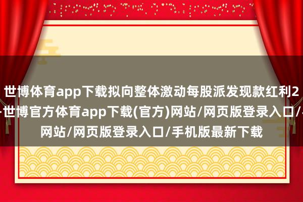 世博体育app下载拟向整体激动每股派发现款红利2.46元(含税)-世博官方体育app下载(官方)网站/网页版登录入口/手机版最新下载
