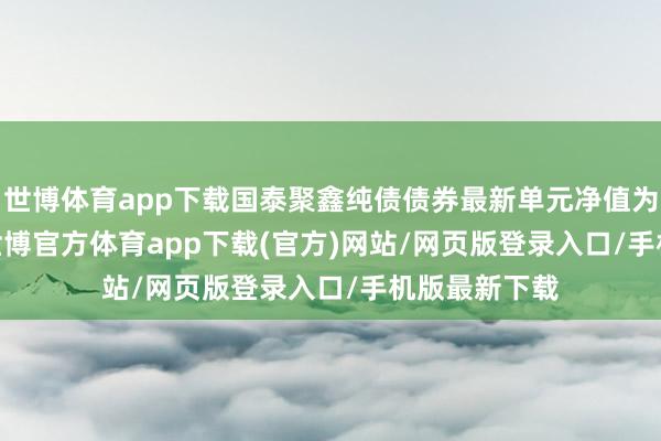 世博体育app下载国泰聚鑫纯债债券最新单元净值为1.0964元-世博官方体育app下载(官方)网站/网页版登录入口/手机版最新下载