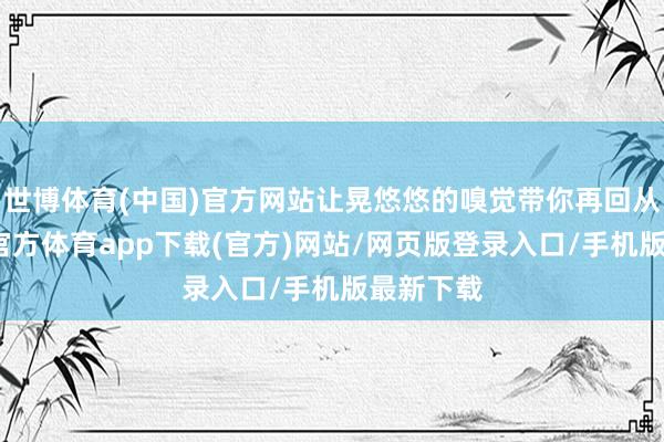 世博体育(中国)官方网站让晃悠悠的嗅觉带你再回从前-世博官方体育app下载(官方)网站/网页版登录入口/手机版最新下载