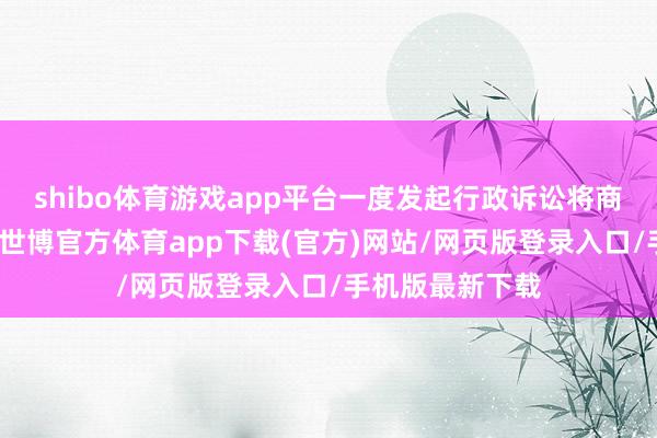 shibo体育游戏app平台一度发起行政诉讼将商评委诉至法庭-世博官方体育app下载(官方)网站/网页版登录入口/手机版最新下载