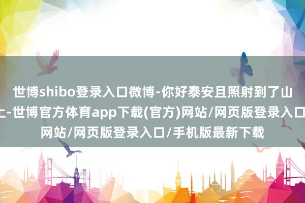 世博shibo登录入口微博-你好泰安且照射到了山东的一个小山村上-世博官方体育app下载(官方)网站/网页版登录入口/手机版最新下载