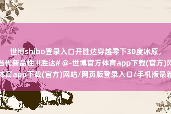 世博shibo登录入口开胜达穿越零下30度冰原，用事实告诉你什么叫当代新品性 #胜达# @-世博官方体育app下载(官方)网站/网页版登录入口/手机版最新下载