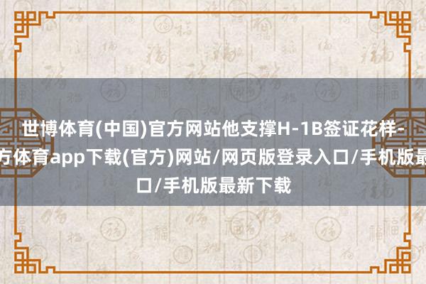 世博体育(中国)官方网站他支撑H-1B签证花样-世博官方体育app下载(官方)网站/网页版登录入口/手机版最新下载