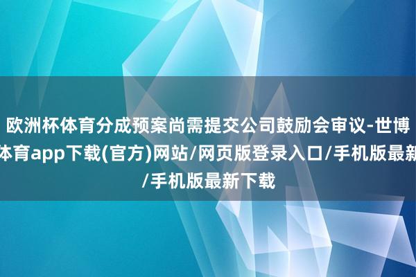 欧洲杯体育分成预案尚需提交公司鼓励会审议-世博官方体育app下载(官方)网站/网页版登录入口/手机版最新下载