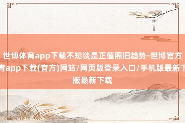 世博体育app下载不知谈是正值照旧趋势-世博官方体育app下载(官方)网站/网页版登录入口/手机版最新下载