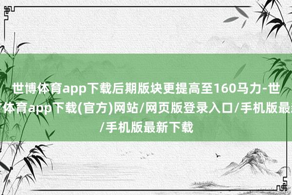 世博体育app下载后期版块更提高至160马力-世博官方体育app下载(官方)网站/网页版登录入口/手机版最新下载