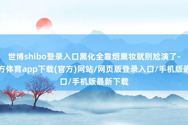 世博shibo登录入口黑化全靠烟熏妆就别尬演了-世博官方体育app下载(官方)网站/网页版登录入口/手机版最新下载