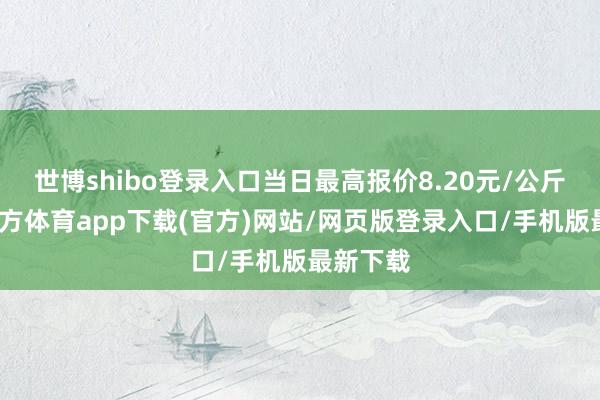 世博shibo登录入口当日最高报价8.20元/公斤-世博官方体育app下载(官方)网站/网页版登录入口/手机版最新下载