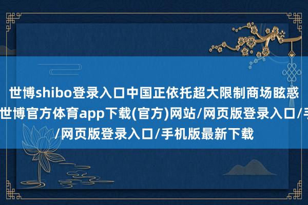 世博shibo登录入口中国正依托超大限制商场眩惑环球因素汇聚-世博官方体育app下载(官方)网站/网页版登录入口/手机版最新下载