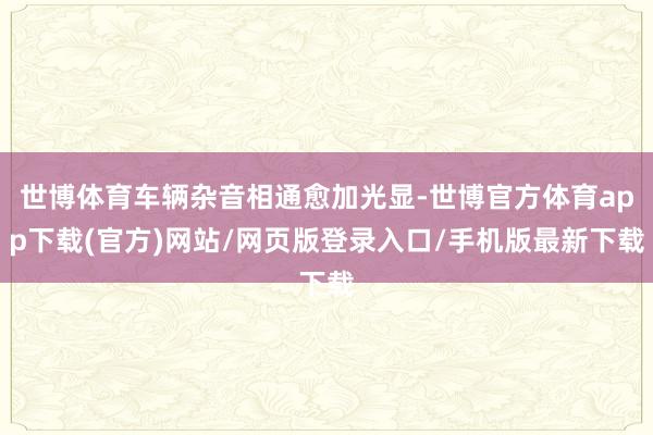 世博体育车辆杂音相通愈加光显-世博官方体育app下载(官方)网站/网页版登录入口/手机版最新下载