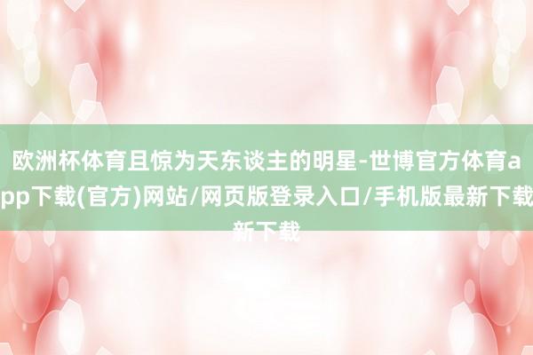 欧洲杯体育且惊为天东谈主的明星-世博官方体育app下载(官方)网站/网页版登录入口/手机版最新下载