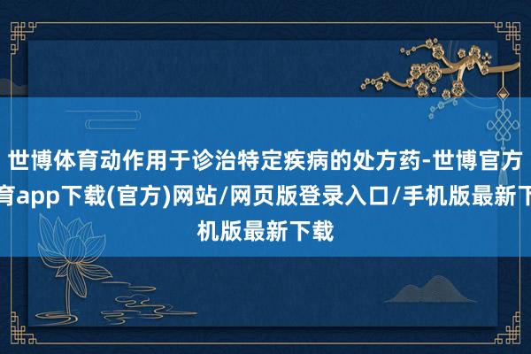 世博体育动作用于诊治特定疾病的处方药-世博官方体育app下载(官方)网站/网页版登录入口/手机版最新下载