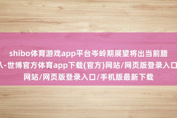 shibo体育游戏app平台岑岭期展望将出当前腊月二十六到二十八-世博官方体育app下载(官方)网站/网页版登录入口/手机版最新下载