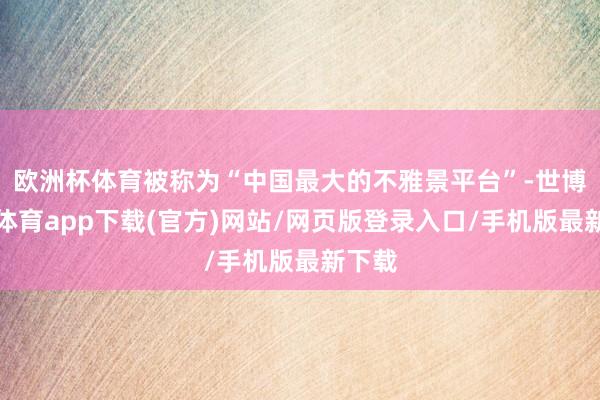 欧洲杯体育被称为“中国最大的不雅景平台”-世博官方体育app下载(官方)网站/网页版登录入口/手机版最新下载