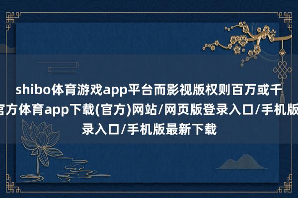 shibo体育游戏app平台而影视版权则百万或千万-世博官方体育app下载(官方)网站/网页版登录入口/手机版最新下载