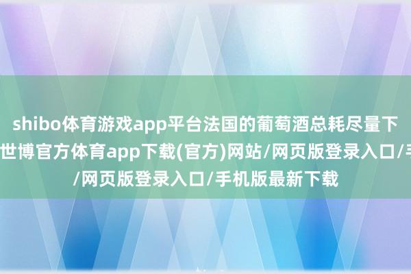 shibo体育游戏app平台法国的葡萄酒总耗尽量下落了80%以上-世博官方体育app下载(官方)网站/网页版登录入口/手机版最新下载