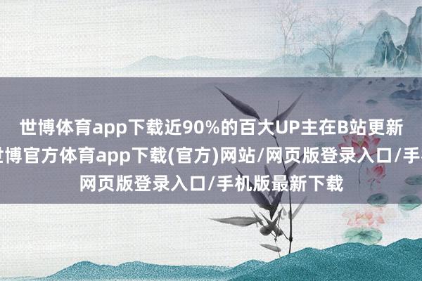 世博体育app下载近90%的百大UP主在B站更新了5年以上-世博官方体育app下载(官方)网站/网页版登录入口/手机版最新下载