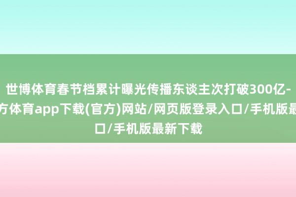 世博体育春节档累计曝光传播东谈主次打破300亿-世博官方体育app下载(官方)网站/网页版登录入口/手机版最新下载