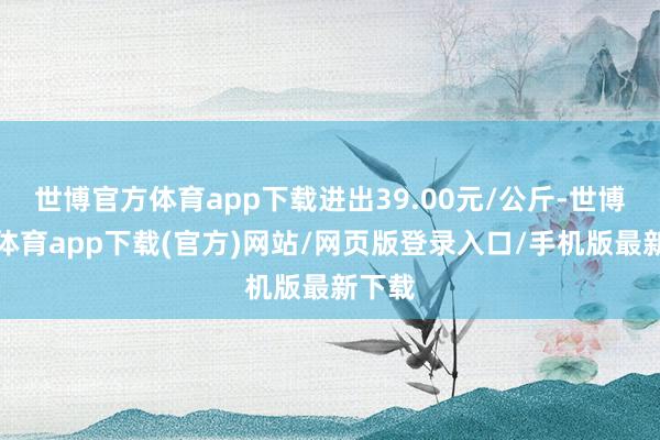世博官方体育app下载进出39.00元/公斤-世博官方体育app下载(官方)网站/网页版登录入口/手机版最新下载