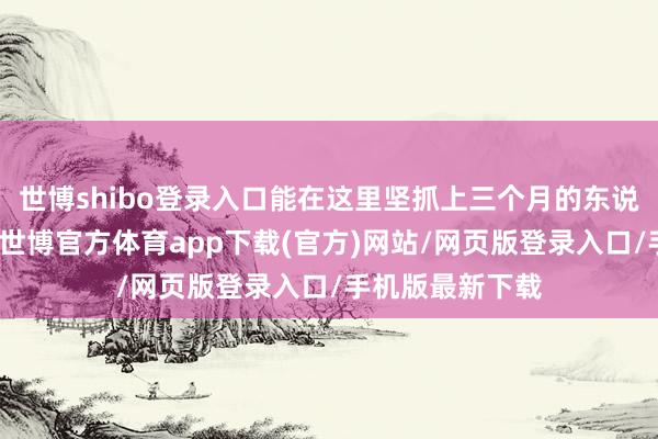 世博shibo登录入口能在这里坚抓上三个月的东说念主也并未几-世博官方体育app下载(官方)网站/网页版登录入口/手机版最新下载