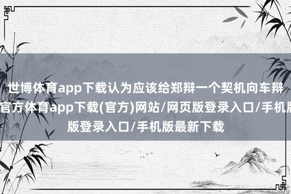 世博体育app下载认为应该给郑辩一个契机向车辩广告-世博官方体育app下载(官方)网站/网页版登录入口/手机版最新下载